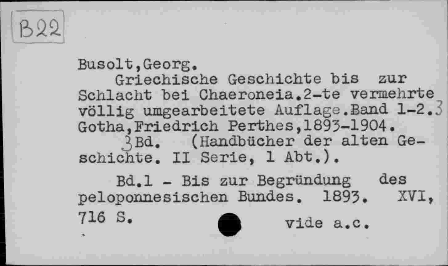 ﻿I32Û
Busolt,Georg.
Griechische Geschichte bis zur Schlacht bei Chaeroneia.2-te vermehrte völlig umgearbeitete Auflage.Band 1-2.3 Gotha,Friedrich Perthes,1893-1904•
ßBd. (Handbücher der alten Geschichte. II Serie, 1 Abt.).
Bd.l - Bis zur Begründung des peloponnesischen Bundes. 1893. XVI,
vide a.c.